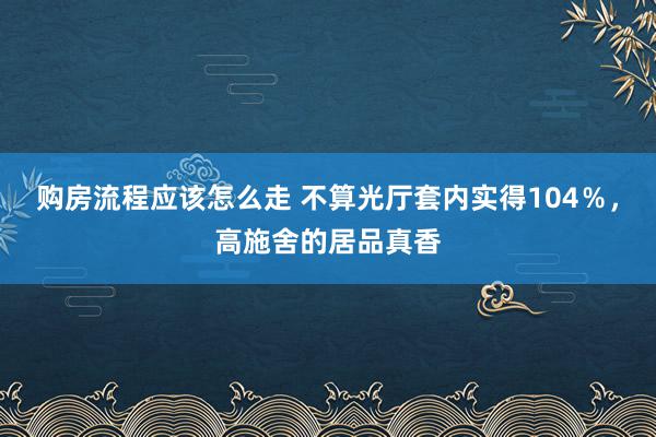 购房流程应该怎么走 不算光厅套内实得104％，高施舍的居品真香