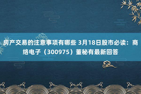 房产交易的注意事项有哪些 3月18日股市必读：商络电子（300975）董秘有最新回答