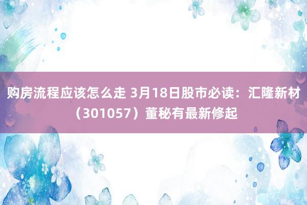 购房流程应该怎么走 3月18日股市必读：汇隆新材（301057）董秘有最新修起