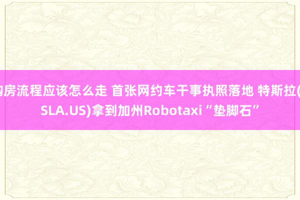 购房流程应该怎么走 首张网约车干事执照落地 特斯拉(TSLA.US)拿到加州Robotaxi“垫脚石”